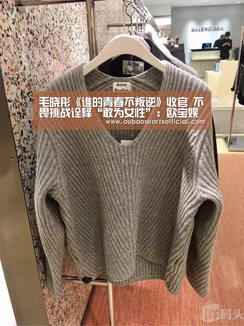 毛晓彤《谁的青春不叛逆》收官 不畏挑战诠释“敢为女性”:欧宝娱乐(图3) 欧宝娱乐